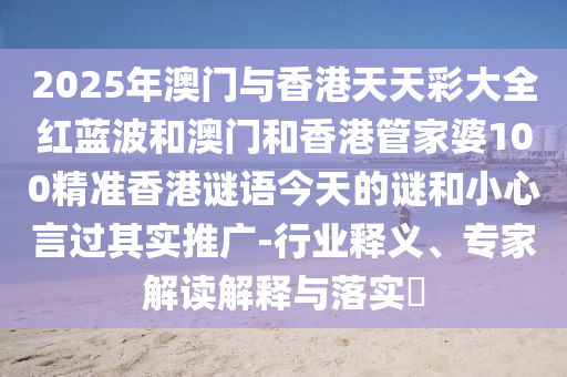 2025年澳门与香港天天彩大全红蓝波和澳门和香港管家婆100精准香港谜语今天的谜和小心言过其实推广-行业释义、专家解读解释与落实​